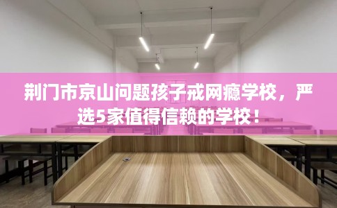 荆门市京山问题孩子戒网瘾学校，严选5家值得信赖的学校！