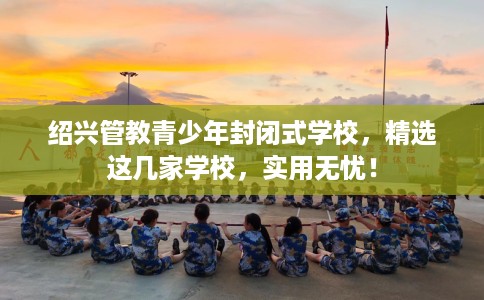 绍兴管教青少年封闭式学校，精选这几家学校，实用无忧！
