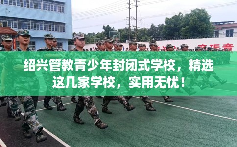 绍兴管教青少年封闭式学校，精选这几家学校，实用无忧！