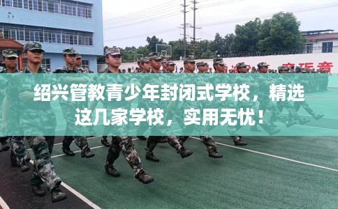 绍兴管教青少年封闭式学校，精选这几家学校，实用无忧！