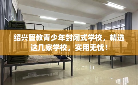 绍兴管教青少年封闭式学校，精选这几家学校，实用无忧！
