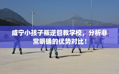 咸宁小孩子叛逆管教学校，分析非常明确的优势对比！