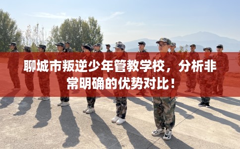 聊城市叛逆少年管教学校，分析非常明确的优势对比！