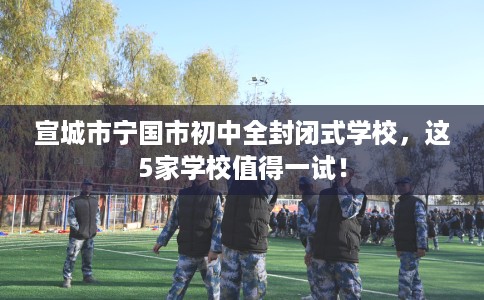 宣城市宁国市初中全封闭式学校，这5家学校值得一试！