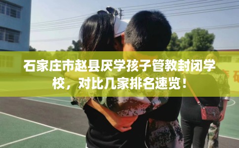 石家庄市赵县厌学孩子管教封闭学校，对比几家排名速览！