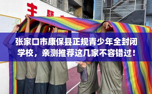 张家口市康保县正规青少年全封闭学校，亲测推荐这几家不容错过！
