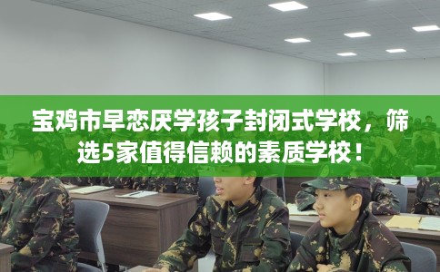 宝鸡市早恋厌学孩子封闭式学校，筛选5家值得信赖的素质学校！