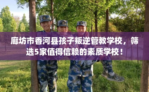 廊坊市香河县孩子叛逆管教学校，筛选5家值得信赖的素质学校！