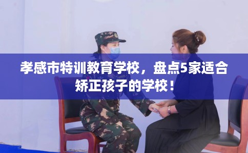 孝感市特训教育学校，盘点5家适合矫正孩子的学校！