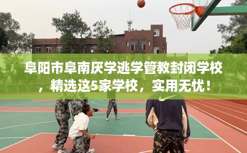 阜阳市阜南厌学逃学管教封闭学校，精选这5家学校，实用无忧！