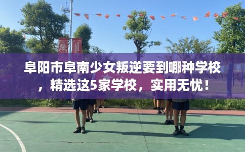 阜阳市阜南少女叛逆要到哪种学校,精选这5家学校,实用无忧! 阜阳市阜南少女叛逆要到哪种学校,精选这5家学校,实用无忧!