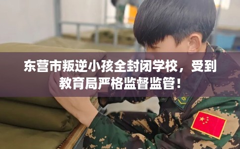 东营市叛逆小孩全封闭学校，受到教育局严格监督监管！