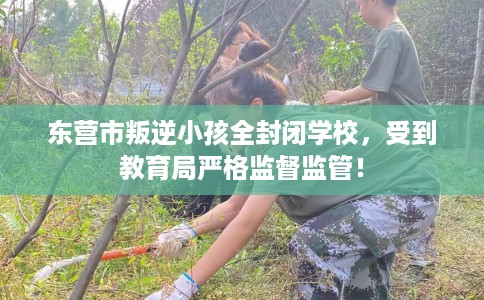 东营市叛逆小孩全封闭学校，受到教育局严格监督监管！