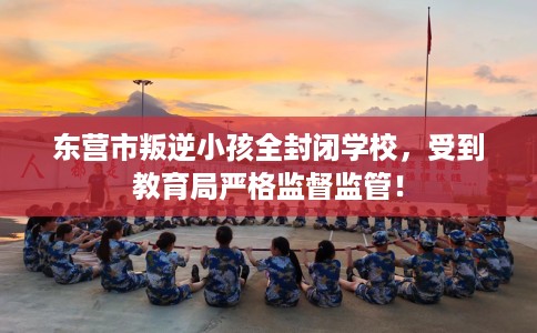 东营市叛逆小孩全封闭学校，受到教育局严格监督监管！