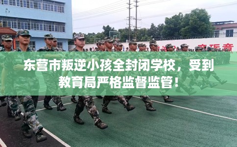 东营市叛逆小孩全封闭学校，受到教育局严格监督监管！