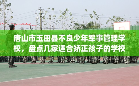 唐山市玉田县不良少年军事管理学校，盘点几家适合矫正孩子的学校！