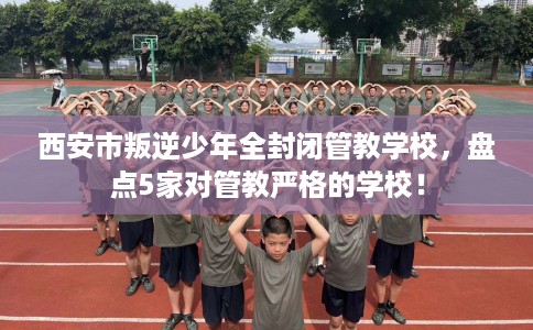 西安市叛逆少年全封闭管教学校，盘点5家对管教严格的学校！