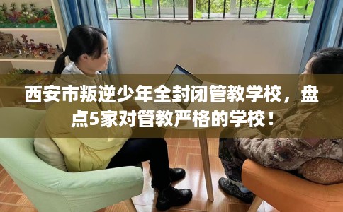 西安市叛逆少年全封闭管教学校，盘点5家对管教严格的学校！