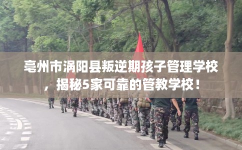 亳州市涡阳县叛逆期孩子管理学校，揭秘5家可靠的管教学校！
