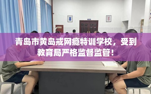 青岛市黄岛戒网瘾特训学校，受到教育局严格监督监管！