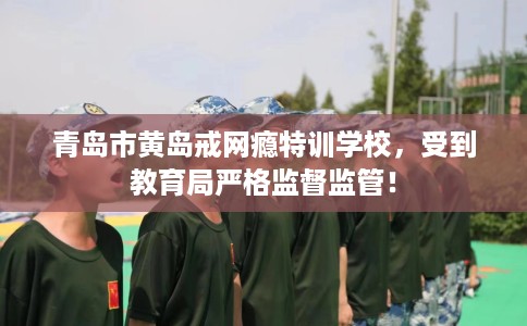 青岛市黄岛戒网瘾特训学校，受到教育局严格监督监管！