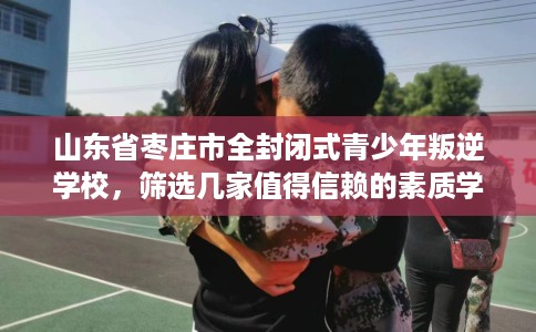 山东省枣庄市全封闭式青少年叛逆学校，筛选几家值得信赖的素质学校！