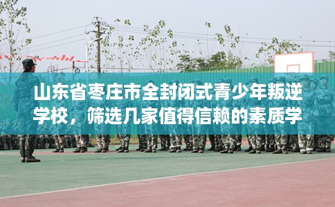 山东省枣庄市全封闭式青少年叛逆学校，筛选几家值得信赖的素质学校！