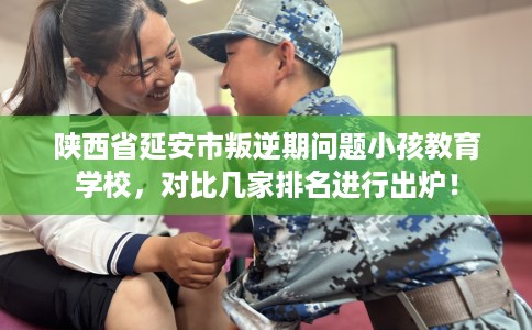 陕西省延安市叛逆期问题小孩教育学校，对比几家排名进行出炉！