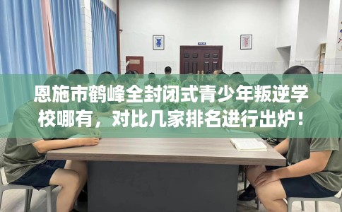 恩施市鹤峰全封闭式青少年叛逆学校哪有,对比几家排名进行出炉! 恩施市鹤峰全封闭式青少年叛逆学校哪有,对比几家排名进行出炉!