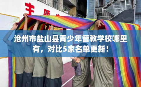 沧州市盐山县青少年管教学校哪里有,对比5家名单更新! 沧州市盐山县青少年管教学校哪里有,对比5家名单更新!