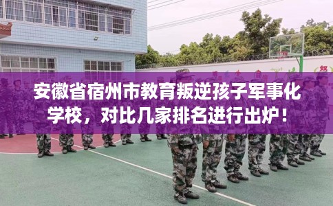 安徽省宿州市教育叛逆孩子军事化学校，对比几家排名进行出炉！