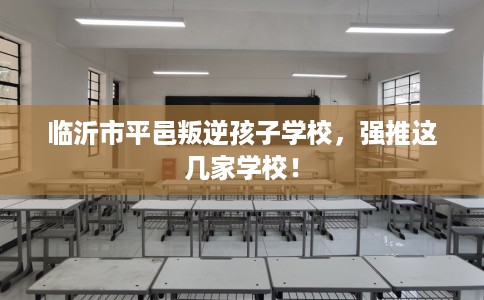 临沂市平邑叛逆孩子学校，强推这几家学校！