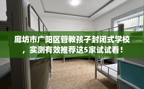廊坊市广阳区管教孩子封闭式学校，实测有效推荐这5家试试看！