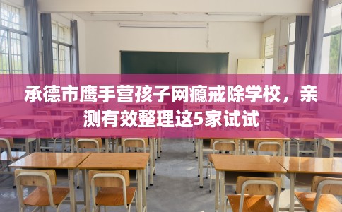 承德市鹰手营孩子网瘾戒除学校，亲测有效整理这5家试试
