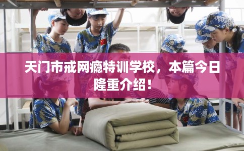 天门市戒网瘾特训学校，本篇今日隆重介绍！