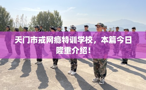 天门市戒网瘾特训学校，本篇今日隆重介绍！