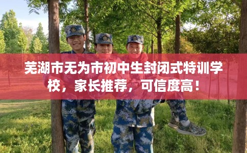芜湖市无为市初中生封闭式特训学校，家长推荐，可信度高！