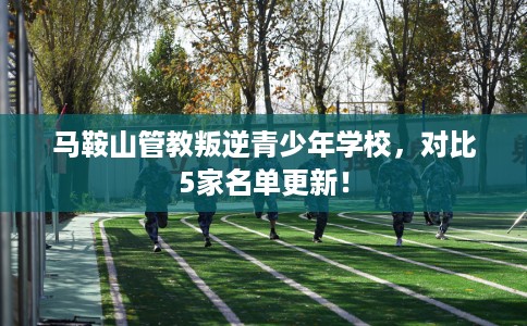 马鞍山管教叛逆青少年学校，对比5家名单更新！
