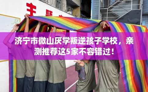 济宁市微山厌学叛逆孩子学校，亲测推荐这5家不容错过！