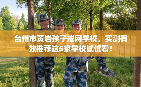 台州市黄岩孩子戒网学校，实测有效推荐这5家学校试试看！