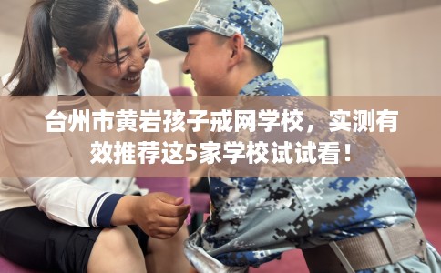 台州市黄岩孩子戒网学校，实测有效推荐这5家学校试试看！