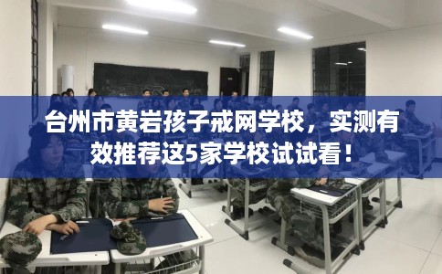 台州市黄岩孩子戒网学校，实测有效推荐这5家学校试试看！