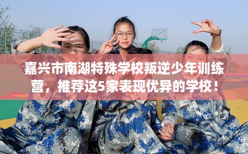 嘉兴市南湖特殊学校叛逆少年训练营，推荐这5家表现优异的学校！