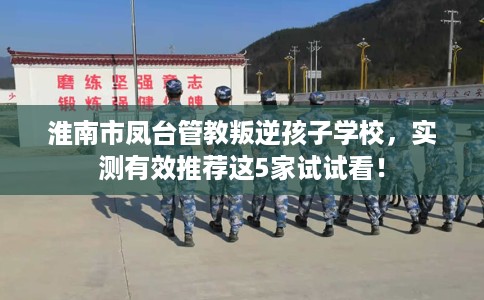 淮南市凤台管教叛逆孩子学校，实测有效推荐这5家试试看！