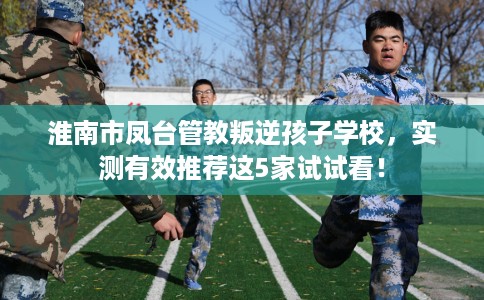 淮南市凤台管教叛逆孩子学校，实测有效推荐这5家试试看！