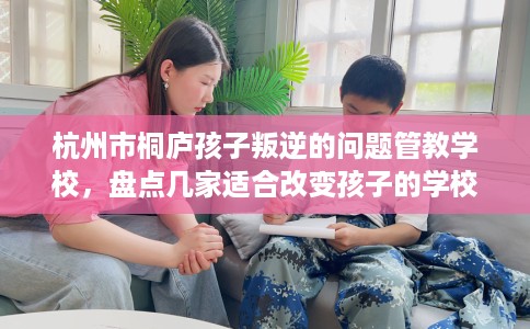杭州市桐庐孩子叛逆的问题管教学校,盘点几家适合改变孩子的学校! 杭州市桐庐孩子叛逆的问题管教学校,盘点几家适合改变孩子的学校!