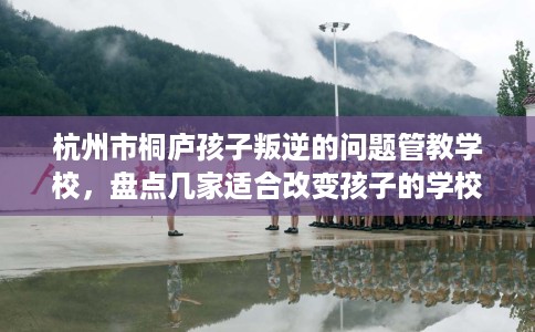 杭州市桐庐孩子叛逆的问题管教学校,盘点几家适合改变孩子的学校! 杭州市桐庐孩子叛逆的问题管教学校,盘点几家适合改变孩子的学校!