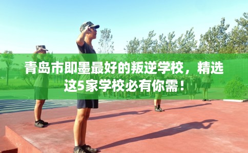 青岛市即墨最好的叛逆学校，精选这5家学校必有你需！