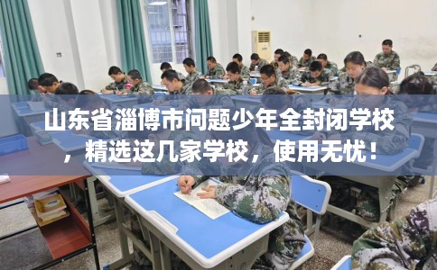 山东省淄博市问题少年全封闭学校，精选这几家学校，使用无忧！