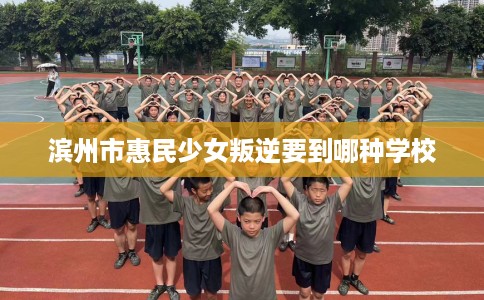 滨州市惠民少女叛逆要到哪种学校